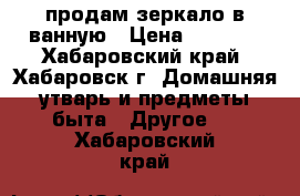 продам зеркало в ванную › Цена ­ 1 000 - Хабаровский край, Хабаровск г. Домашняя утварь и предметы быта » Другое   . Хабаровский край